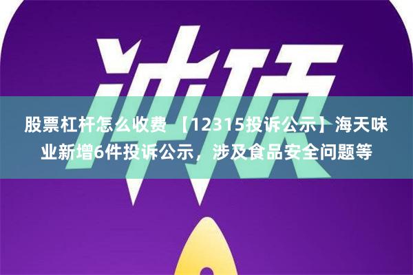 股票杠杆怎么收费 【12315投诉公示】海天味业新增6件投诉公示，涉及食品安全问题等