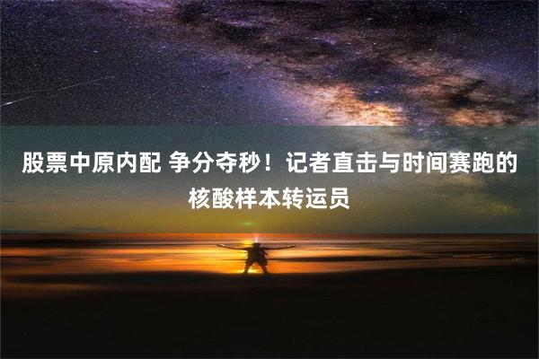 股票中原内配 争分夺秒！记者直击与时间赛跑的核酸样本转运员