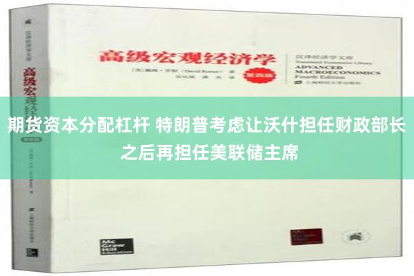 期货资本分配杠杆 特朗普考虑让沃什担任财政部长 之后再担任美联储主席