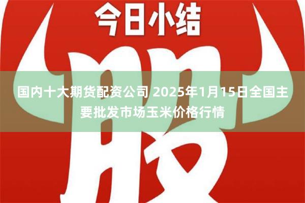 国内十大期货配资公司 2025年1月15日全国主要批发市场玉米价格行情