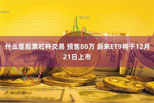 什么是股票杠杆交易 预售80万 蔚来ET9将于12月21日上市